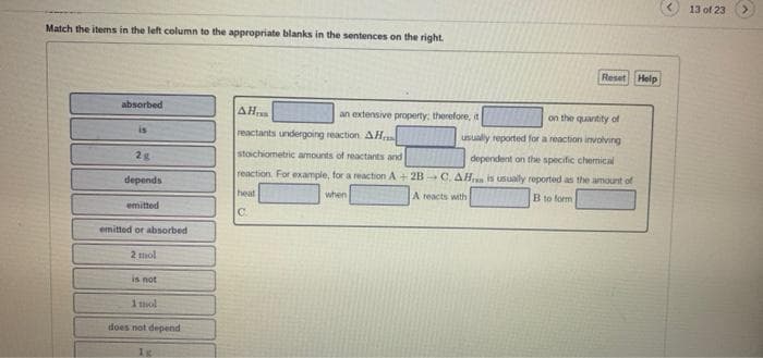 13 of 23
Match the items in the left column to the appropriate blanks in the sentences on the right.
Reset Help
absorbed
AH
an extensive property: therefore, it
on the quantity of
is
reactants undergoing reaction AH
usually reported for a reaction involving
2g
stoichiometric amounts of reactants and
dependent on the specific chemical
reaction For example, for a reaction A + 2B C. AH is usually reported as the amount of
depends
heat
when
A reacts with
B to form
emitted
C.
emitted or absorbed
2 mol
is not
1 mol
does not depend
1g
