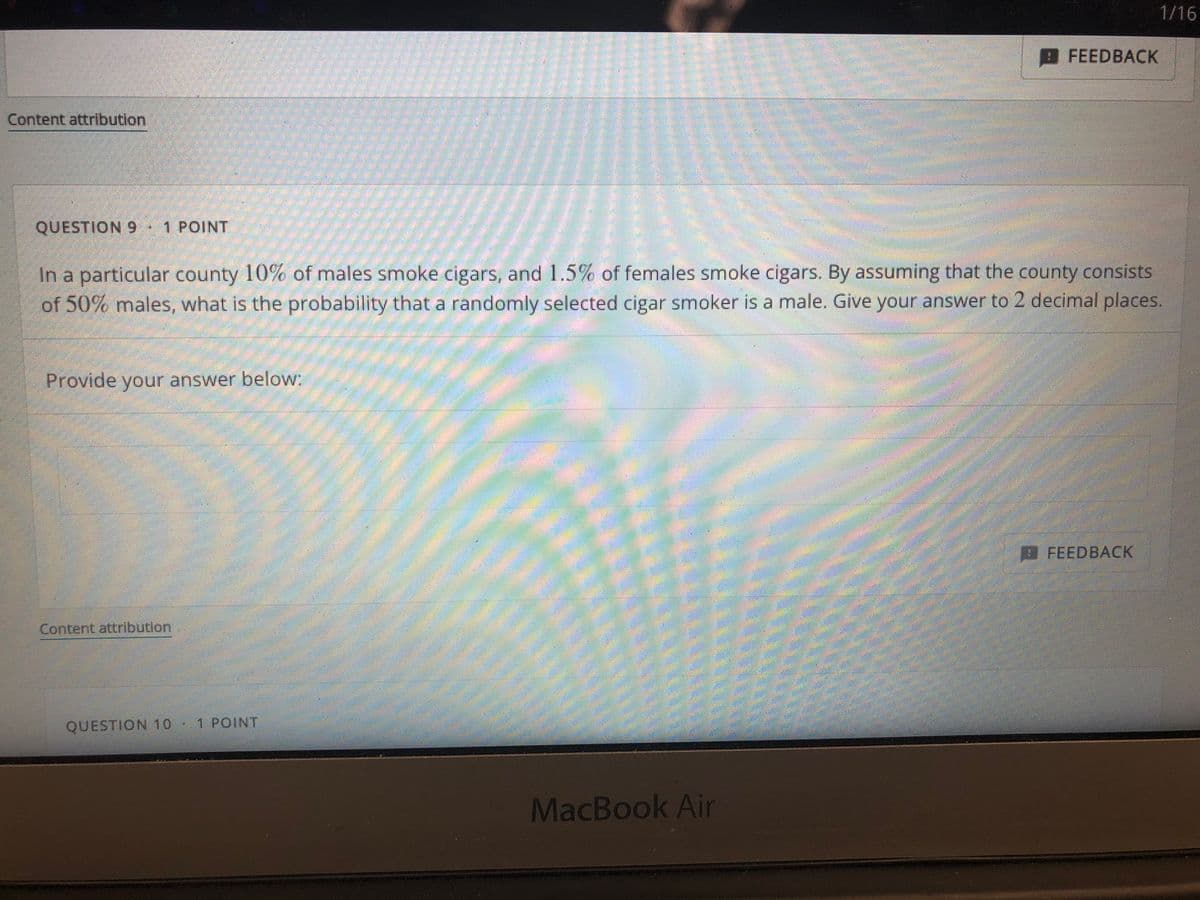 1/16
FEEDBACK
Content attribution
QUESTION 9 1 POINT
In a particular county 10% of males smoke cigars, and 1.5% of females smoke cigars. By assuming that the county consists
of 50% males, what is the probability that a randomly selected cigar smoker is a male. Give your answer to 2 decimal places.
Provide your answer below:
FEEDBACK
Content attribution
QUESTION 10 ·
1 POINT
MacBook Air

