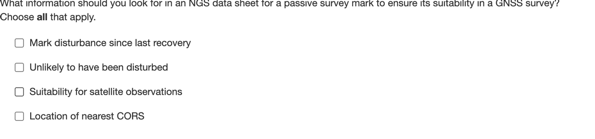 What information should you look for in an NGS data sheet for a passive survey mark to ensure its suitability in a GNSS survey?
Choose all that apply.
Mark disturbance since last recovery
Unlikely to have been disturbed
Suitability for satellite observations
Location of nearest CORS