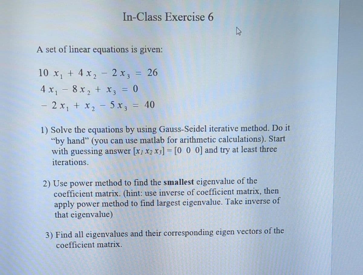 In-Class Exercise 6
A set of linear equations is given:
10 x₁ + 4x₂ - 2x3 = 26
4x₁ - 8x₂ + x3 = 0
2
2x₁ + x₂ - 5x3 = 40
4
1) Solve the equations by using Gauss-Seidel iterative method. Do it
"by hand" (you can use matlab for arithmetic calculations). Start
with guessing answer [X1 X2 X3] = [0 0 0] and try at least three
iterations.
2) Use power method to find the smallest eigenvalue of the
coefficient matrix. (hint: use inverse of coefficient matrix, then
apply power method to find largest eigenvalue. Take inverse of
that eigenvalue)
3) Find all eigenvalues and their corresponding eigen vectors of the
coefficient matrix.