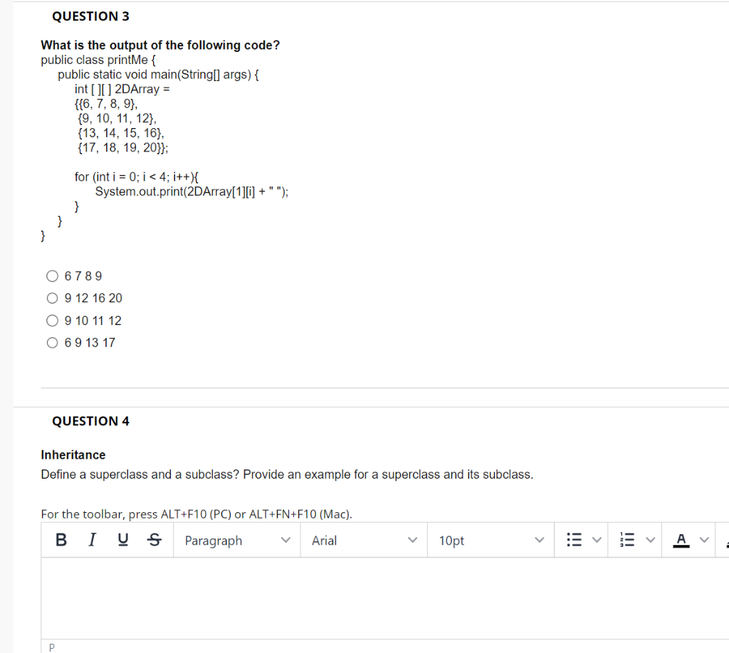 QUESTION 3
What is the output of the following code?
public class printMe {
public static void main(String[] args) {
int[][] 2DArray =
{{6, 7, 8, 9},
{9, 10, 11, 12},
{13, 14, 15, 16},
{17, 18, 19, 20}};
for (int i = 0; i < 4; i++){
}
System.out.print(2DArray[1][i] + " ");
6789
9 12 16 20
9 10 11 12
O 6 9 13 17
QUESTION 4
Inheritance
Define a superclass and a subclass? Provide an example for a superclass and its subclass.
P
For the toolbar, press ALT+F10 (PC) or ALT+FN+F10 (Mac).
BIUS
Paragraph
Arial
10pt
!!!
Al