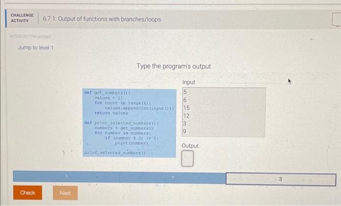 CHALLENGE
ACTIVITY
6.7.1: Output of functions with branches/loops.
4372523217794x3y7
Jump to level 1
Check
Next
def get numbers ():
values
Type the program's output
11
for count in range (6):
values.append(int (input ()))
return values
def print selected numbers ():
numbers get numbers ().
for number in numbers:
if (number 3) 1- 01
print (number)
print selected_numbers ()
Input
5
6
15
12
3
Output