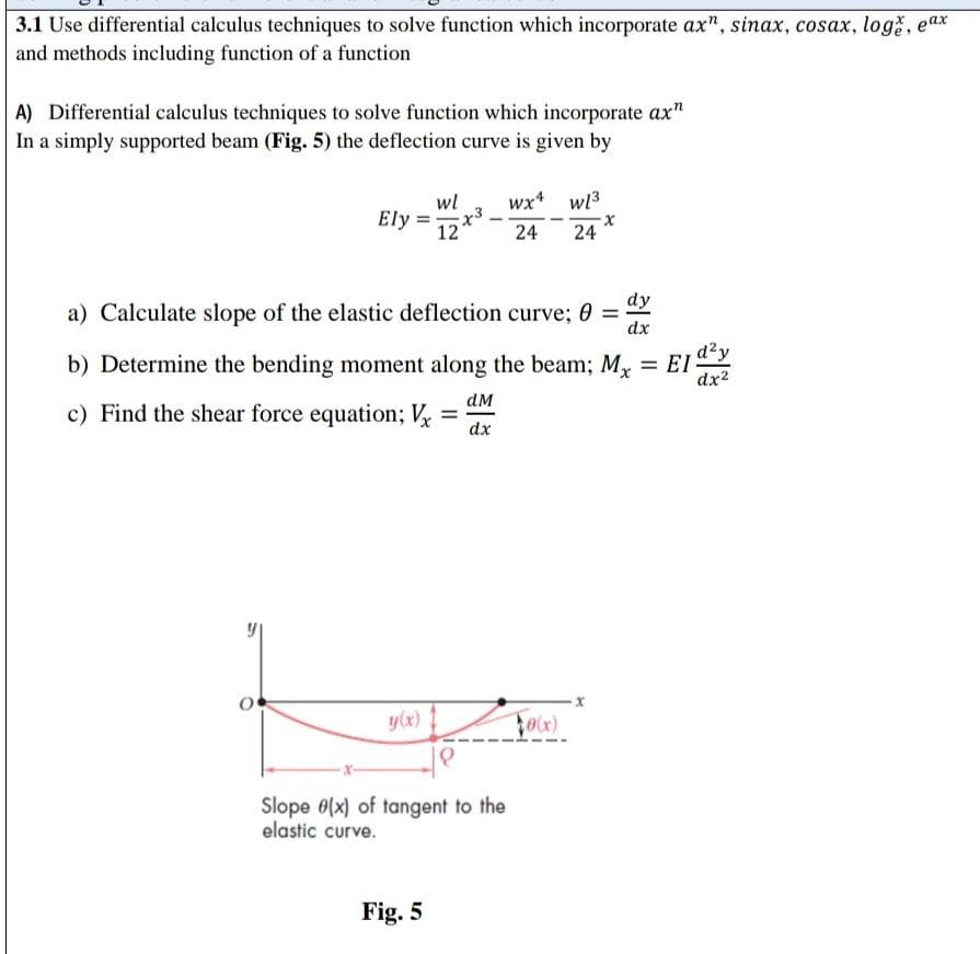 3.1 Use differential calculus techniques to solve function which incorporate ax", sinax, cosax, loge, ex
and methods including function of a function
A) Differential calculus techniques to solve function which incorporate ax"
In a simply supported beam (Fig. 5) the deflection curve is given by
Ely
O
dy
a) Calculate slope of the elastic deflection curve; e = dx
b) Determine the bending moment along the beam; M₁ = EI d²y
Mx
dx²
c) Find the shear force equation; V
y(x)
wl wx4 wl³
12x³24 24
Fig. 5
dM
dx
Slope (x) of tangent to the
elastic curve.
0(x)