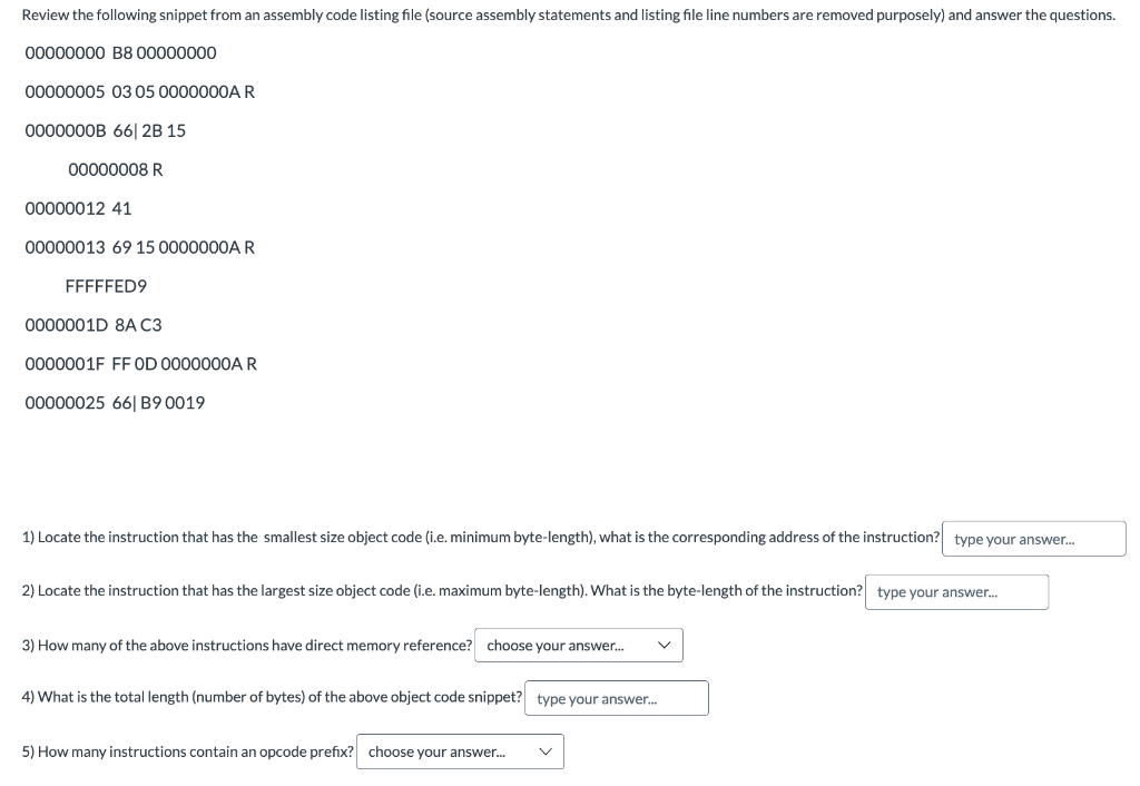 Review the following snippet from an assembly code listing file (source assembly statements and listing file line numbers are removed purposely) and answer the questions.
00000000 B8 00000000
00000005 03 05 0000000A R
0000000B 66| 2B 15
00000008 R
00000012 41
00000013 69 15 0000000A R
FFFFFED9
0000001D 8A C3
0000001F FF OD 0000000A R
00000025 661 B9 0019
1) Locate the instruction that has the smallest size object code (i.e. minimum byte-length), what is the corresponding address of the instruction? type your answer...
2) Locate the instruction that has the largest size object code (i.e. maximum byte-length). What is the byte-length of the instruction? type your answer...
3) How many of the above instructions have direct memory reference? choose your answer...
4) What is the total length (number of bytes) of the above object code snippet? type your answer...
5) How many instructions contain an opcode prefix? choose your answer...