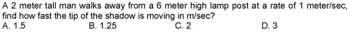 A 2 meter tall man walks away from a 6 meter high lamp post at a rate of 1 meter/sec,
find how fast the tip of the shadow is moving in m/sec?
C. 2
A. 1.5
B. 1.25
D. 3