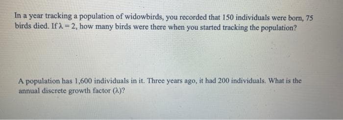 In a year tracking a population of widowbirds, you recorded that 150 individuals were born, 75
birds died. If λ = 2, how many birds were there when you started tracking the population?
A population has 1,600 individuals in it. Three years ago, it had 200 individuals. What is the
annual discrete growth factor (A)?