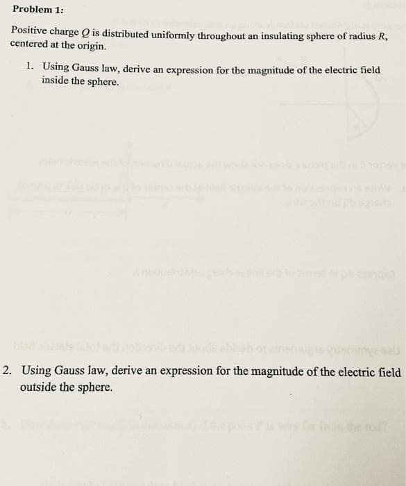 Problem 1:
Positive charge Q is distributed uniformly throughout an insulating sphere of radius R,
centered at the origin.
1. Using Gauss law, derive an expression for the magnitude of the electric field
inside the sphere.
2. Using Gauss law, derive an expression for the magnitude of the electric field
outside the sphere.