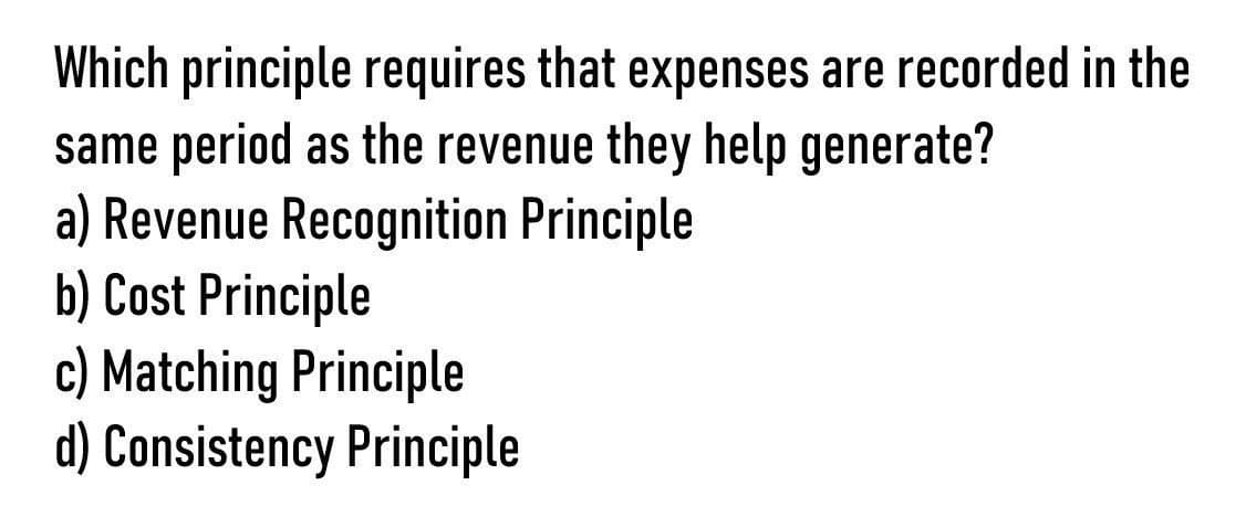 Which principle requires that expenses are recorded in the
same period as the revenue they help generate?
a) Revenue Recognition Principle
b) Cost Principle
c) Matching Principle
d) Consistency Principle