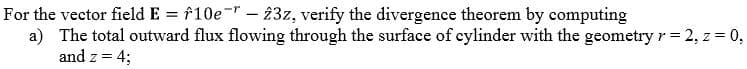 For the vector field E = f10e-- 23z, verify the divergence theorem by computing
a) The total outward flux flowing through the surface of cylinder with the geometry r= 2, z = 0,
and z = 4;
%3D
