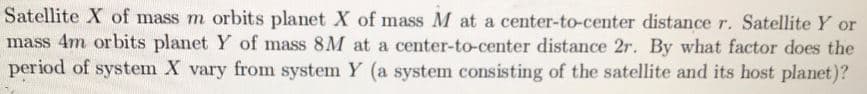 Satellite X of mass m orbits planet X of mass M at a center-to-center distance r. Satellite Y or
mass 4m orbits planet Y of mass 8M at a center-to-center distance 2r. By what factor does the
period of system X vary from system Y (a system consisting of the satellite and its host planet)?
