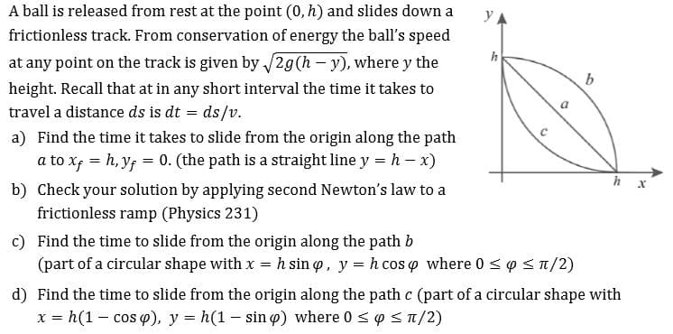 A ball is released from rest at the point (0, h) and slides down a
y
frictionless track. From conservation of energy the ball's speed
h
on the track is given by2g(h - y), where y the
at any point
b
height. Recall that at in any short interval the time it takes to
travel a distance ds is dt ds/v.
C
a) Find the time it takes to slide from the origin along the path
0. (the path is a straight line y
a to xf h,yf
h
x)
h x
b) Check your solution by applying second Newton's law to a
frictionless ramp (Physics 231)
c) Find the time to slide from the origin along the path b
h sin p, y h cos p where 0 <p
(part of a circular shape with x
/2)
d) Find the time to slide from the origin along the path c (part ofa circular shape with
x h(1 - cos p), y h(1 - sin) where 0 p T/2)
=
