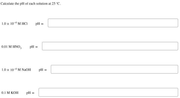 Calculate the pH of each solution at 25 °C.
1.0 x 10-4 M HCI
pH =
0.01 M HNO3 pH =
1.0 x 10-4 M NaOH pH =
0.1 M KOH pH =