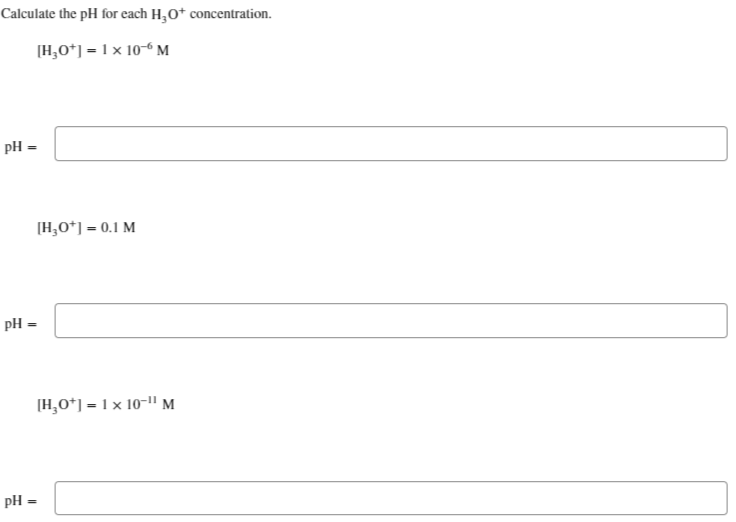 Calculate the pH for each H₂O+ concentration.
[H₂0+] = 1 x 10-6 M
pH =
pH =
pH =
[H₂0+] = 0.1 M
[H₂0+] = 1x 10-¹¹ M