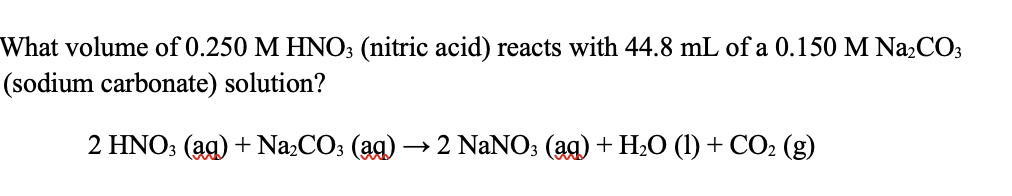 What volume of 0.250 M HNO3 (nitric acid) reacts with 44.8 mL of a 0.150 M Na₂CO3
(sodium carbonate) solution?
2 HNO3(aq) + Na₂CO3 (aq) -
2 NaNO3(aq) + H₂O (1) + CO₂ (g)