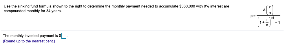 Use the sinking fund formula shown to the right to determine the monthly payment needed to accumulate $360,000 with 9% interest are
compounded monthly for 34 years.
p=-
nt
The monthly invested payment is $
(Round up to the nearest cent.)
