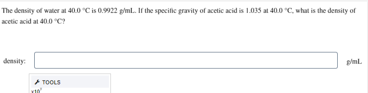 The density of water at 40.0 °C is 0.9922 g/mL. If the specific gravity of acetic acid is 1.035 at 40.0 °C, what is the density of
acetic acid at 40.0 °C?
density:
x10
TOOLS
g/mL