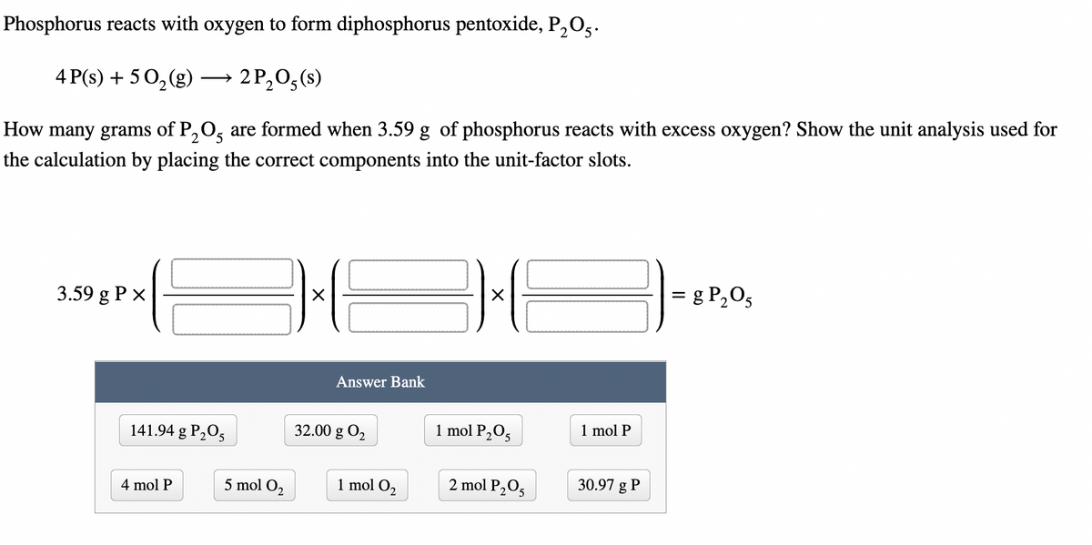 Phosphorus reacts with oxygen to form diphosphorus pentoxide, P₂O5.
4 P(s) + 50₂(g)
2 P₂O5 (s)
2
How many grams of P₂O5 are formed when 3.59 g of phosphorus reacts with excess oxygen? Show the unit analysis used for
the calculation by placing the correct components into the unit-factor slots.
3.59 g P x
141.94 g P₂O5
4 mol P
5 mol O₂
E
Answer Bank
32.00 g 0₂
1 mol O₂
36
1 mol P₂05
2 mol P₂O5
1 mol P
30.97 g P
= g P₂05