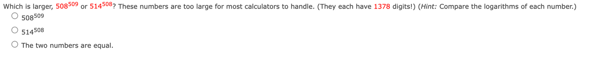 Which is larger, 508509 or 514508? These numbers are too large for most calculators to handle. (They each have 1378 digits!) (Hint: Compare the logarithms of each number.)
508509
514508
The two numbers are equal.