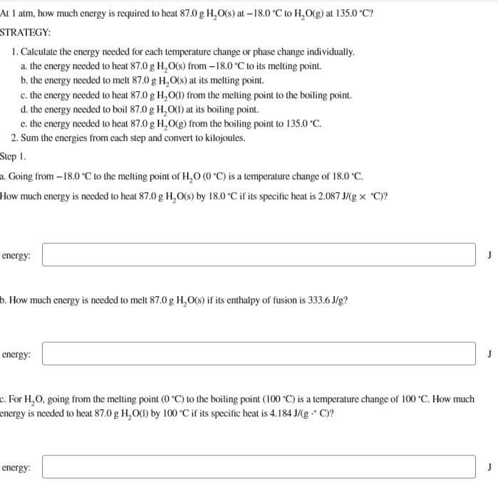 At 1 atm, how much energy is required to heat 87.0 g H₂O(s) at -18.0 °C to H₂O(g) at 135.0 °C?
STRATEGY:
1. Calculate the energy needed for each temperature change or phase change individually.
a. the energy needed to heat 87.0 g H₂O(s) from-18.0 °C to its melting point.
b. the energy needed to melt 87.0 g H₂O(s) at its melting point.
c. the energy needed to heat 87.0 g H₂O(1) from the melting point to the boiling point.
d. the energy needed to boil 87.0 g H₂O(1) at its boiling point.
e. the energy needed to heat 87.0 g H₂O(g) from the boiling point to 135.0 °C.
2. Sum the energies from each step and convert to kilojoules.
Step 1.
a. Going from -18.0 °C to the melting point of H₂O (0 °C) is a temperature change of 18.0 °C.
How much energy is needed to heat 87.0 g H₂O(s) by 18.0 °C if its specific heat is 2.087 J/(gx °C)?
energy:
b. How much energy is needed to melt 87.0 g H₂O(s) if its enthalpy of fusion is 333.6 J/g?
energy:
c. For H₂O, going from the melting point (0 °C) to the boiling point (100 °C) is a temperature change of 100 °C. How much
energy is needed to heat 87.0 g H₂O(1) by 100 °C if its specific heat is 4.184 J/(g -* C)?
energy: