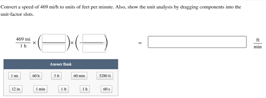 Convert a speed of 469 mi/h to units of feet per minute. Also, show the unit analysis by dragging components into the
unit-factor slots.
469 mi
1 h
1 mi
12 in
X
DA
60 h
1 min
Answer Bank
3 ft
1 ft
60 min
1 h
5280 ft
60 s
=
min