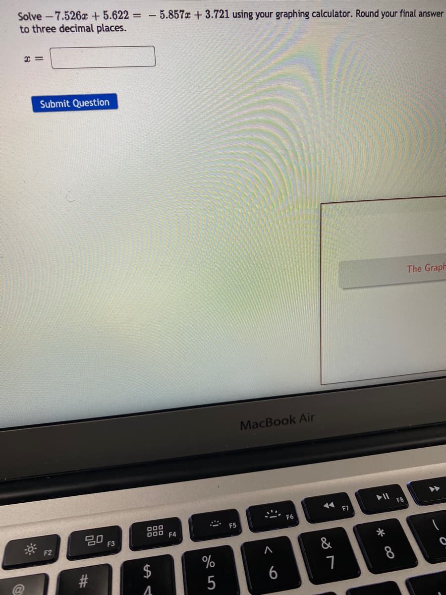 Solve -7.526x +5.622 =
to three decimal places.
- 5.857 +3.721 using your graphing calculator. Round your final answer
Submit Question
The Graph
MacBook Air
F8
F7
O00
D00 F4
F6
20
F3
F5
F2
*
&
#3
8
5
6
