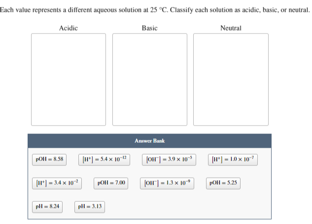 Each value represents a different aqueous solution at 25 °C. Classify each solution as acidic, basic, or neutral.
Acidic
pOH = 8.58
[H*] =3.4 x 10-2
pH = 8.24
[H+]
= 5.4 x 10-12
pOH = 7.00
pH = 3.13
Basic
Answer Bank
[OH-] = 3.9 × 10-5
[OH-] = 1.3 x 10
Neutral
[H]=1.0 x 10-7
pOH = 5.25