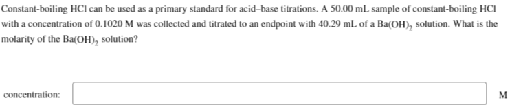 Constant-boiling HCI can be used as a primary standard for acid-base titrations. A 50.00 mL sample of constant-boiling HCI
with a concentration of 0.1020 M was collected and titrated to an endpoint with 40.29 mL of a Ba(OH)₂ solution. What is the
molarity of the Ba(OH)₂ solution?
concentration:
M