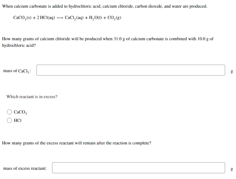 When calcium carbonate is added to hydrochloric acid, calcium chloride, carbon dioxide, and water are produced.
CaCO3(s) + 2HCl(aq) → CaCl₂(aq) + H₂O(1) + CO₂(g)
How many grams of calcium chloride will be produced when 31.0 g of calcium carbonate is combined with 10.0 g of
hydrochloric acid?
mass of CaCl₂:
Which reactant is in excess?
CaCO
HCI
How many grams of the excess reactant will remain after the reaction is complete?
mass of excess reactant:
09
09