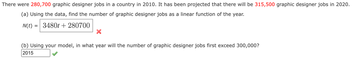 There were 280,700 graphic designer jobs in a country in 2010. It has been projected that there will be 315,500 graphic designer jobs in 2020.
(a) Using the data, find the number of graphic designer jobs as a linear function of the year.
N(t) = =
3480t + 280700
X
(b) Using your model, in what year will the number of graphic designer jobs first exceed 300,000?
2015