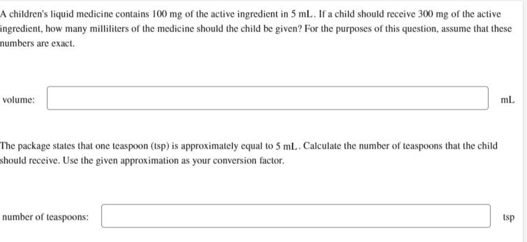 A children's liquid medicine contains 100 mg of the active ingredient in 5 mL. If a child should receive 300 mg of the active
ingredient, how many milliliters of the medicine should the child be given? For the purposes of this question, assume that these
numbers are exact.
volume:
The package states that one teaspoon (tsp) is approximately equal to 5 mL. Calculate the number of teaspoons that the child
should receive. Use the given approximation as your conversion factor.
number of teaspoons:
mL
tsp