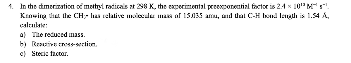 4. In the dimerization of methyl radicals at 298 K, the experimental preexponential factor is 2.4 × 1010 M-' s-'.
Knowing that the CH3• has relative molecular mass of 15.035 amu, and that C-H bond length is 1.54 Å,
calculate:
a) The reduced mass.
b) Reactive cross-section.
c) Steric factor.
