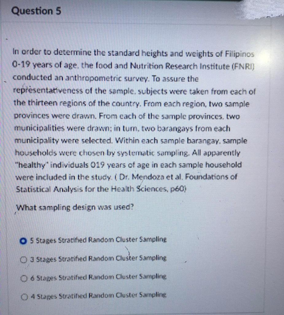 Question 5
In order to determine the standard heights and weights of Filipinos
0-19 years of age, the food and Nutrition Research Institute (FNRI)
conducted an anthropometric survey. To assure the
représentativeness of the sample. subjects were taken from each of
the thirteen regions of the country. From each region, two sample
provinces were drawn. From cach of the sample provinces, two
municipalities were drawn; in turn, two barangays from each
municipality were selected. Within each sample barangay sample
houscholds were chosen by systematic sampling, All apparently
"healthy individuals 019 years of age in each sample household
were included in the study ( Dr. Mendoza et al. Foundations of
Statistical Analysis for the Health Sciences, pó0)
What sampling design was used?
O S Stages Stratified Randomn Cluster Sampling
03 Stages 5tratified Random Cluster Sampling
O6 Stages Stratifed Random Cluster Sampling
4 Stapes Stratified Random Cluster Sampling
