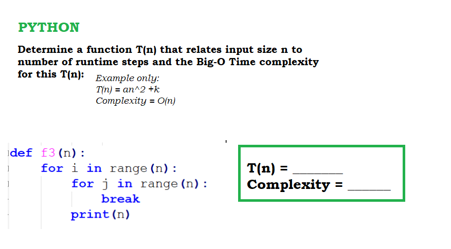 ΡΥTHΟΝ
Determine a function T(n) that relates input size n to
number of runtime steps and the Big-O Time complexity
for this T(n): Example only:
T(n) = an^2 +k
Complexity = O(n)
idef f3(n):
for i in range (n):
for j in range (n):
T(n) =
Complexity =
break
print(n)
