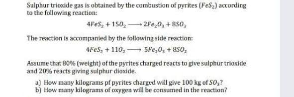 Sulphur trioxide gas is obtained by the combustion of pyrites (FeS,) according
to the following reaction:
4FES, + 150, 2Fe,0, + 850,
The reaction is accompanied by the following side reaction:
4FES, + 110, 5Fe,0, + 8S0,
Assume that 80% (weight) of the pyrites charged reacts to give sulphur trioxide
and 20% reacts giving sulphur dioxide.
a) How many kilograms pf pyrites charged will give 100 kg of SO,?
b) How many kilograms of oxygen will be consumed in the reaction?
