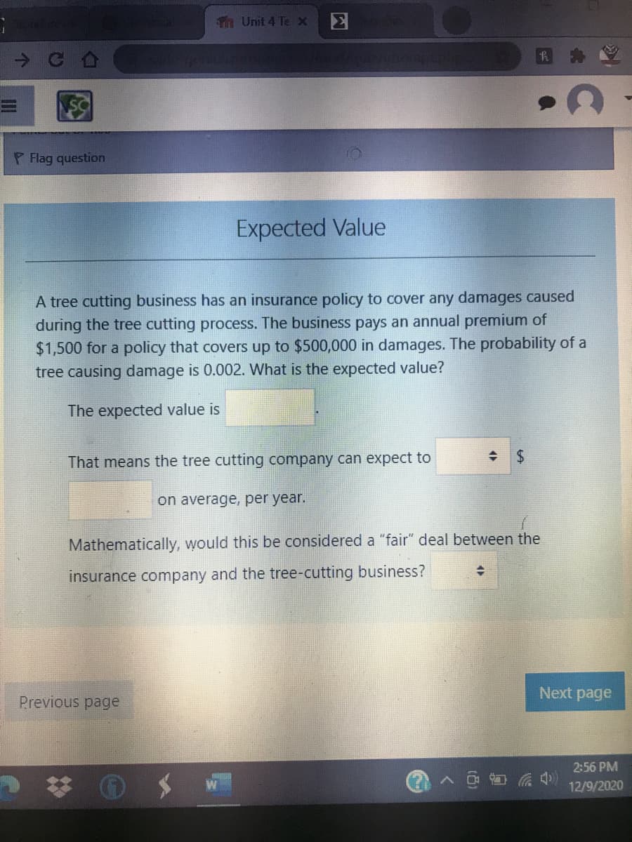 Th Unit 4 Tex
P Flag question
Expected Value
A tree cutting business has an insurance policy to cover any damages caused
during the tree cutting process. The business pays an annual premium of
$1,500 for a policy that covers up to $500,000 in damages. The probability of a
tree causing damage is 0.002. What is the expected value?
The expected value is
That means the tree cutting company can expect to
on average, per year.
Mathematically, would this be considered a "fair" deal between the
insurance company and the tree-cutting business?
Next page
Previous page
2:56 PM
12/9/2020
