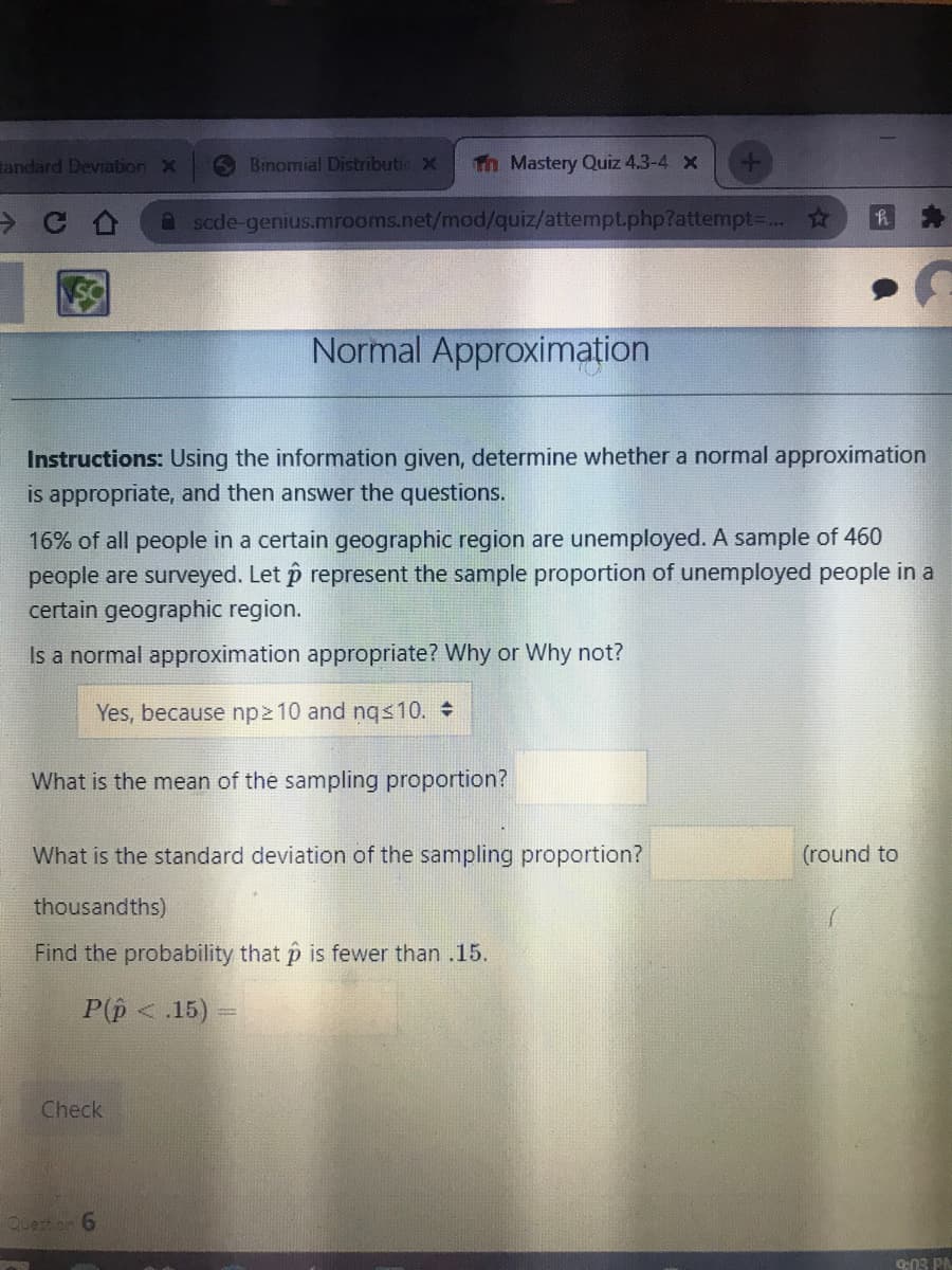 tandard Deviation x
6 Binomial Distributic X
Th Mastery Quiz 4.3-4 X
A sade-genius.mrooms.net/mod/quiz/attempt.php?attempt..
Normal Approximation
Instructions: Using the information given, determine whether a normal approximation
is appropriate, and then answer the questions.
16% of all people in a certain geographic region are unemployed. A sample of 460
people are surveyed. Let p represent the sample proportion of unemployed people in a
certain geographic region.
Is a normal approximation appropriate? Why or Why not?
Yes, because np2 10 and nqs10.
What is the mean of the sampling proportion?
What is the standard deviation of the sampling proportion?
(round to
thousandths)
Find the probability that p is fewer than .15.
P(p < .15)
Check
Queston 6
9:03 PN
