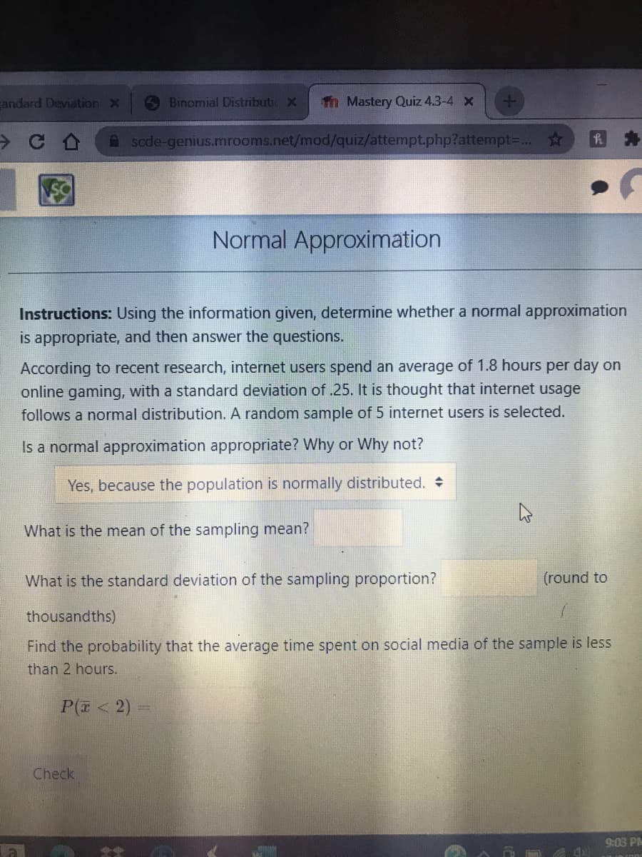 andard Deviation X
Binomial Distributic X
Th Mastery Quiz 4.3-4 x
A scde-genius.mrooms.net/mod/quiz/attempt.php?attempt-... ☆
Normal Approximation
Instructions: Using the information given, determine whether a normal approximation
is appropriate, and then answer the questions.
According to recent research, internet users spend an average of 1.8 hours per day on
online gaming, with a standard deviation of .25. It is thought that internet usage
follows a normal distribution. A random sample of 5 internet users is selected.
Is a normal approximation appropriate? Why or Why not?
Yes, because the population is normally distributed.
What is the mean of the sampling mean?
What is the standard deviation of the sampling proportion?
(round to
thousandths)
Find the probability that the average time spent on social media of the sample is less
than 2 hours.
P( < 2) -
Check
9:03 PM
