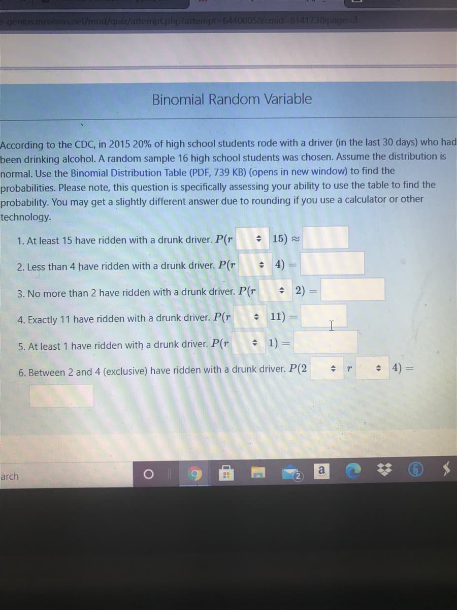 genius.mrooms.net/mod/quiz/attempt.php?attempt-64400058cmid- 814173&page-3
Binomial Random Variable
According to the CDC, in 2015 20% of high school students rode with a driver (in the last 30 days) who had
been drinking alcohol. A random sample 16 high school students was chosen. Assume the distribution is
normal. Use the Binomial Distribution Table (PDF, 739 KB) (opens in new window) to find the
probabilities. Please note, this question is specifically assessing your ability to use the table to find the
probability. You may get a slightly different answer due to rounding if you use a calculator or other
technology.
1. At least 15 have ridden with a drunk driver. P(r
+ 15) =
2. Less than 4 have ridden with a drunk driver. P(r
+ 4) =
3. No more than 2 have ridden with a drunk driver. P(r
+ 2)
4. Exactly 11 have ridden with a drunk driver. P(r
11) =
5. At least 1 have ridden with a drunk driver. P(r
• 1) =
4)
6. Between 2 and 4 (exclusive) have ridden with a drunk driver. P(2
a
arch
