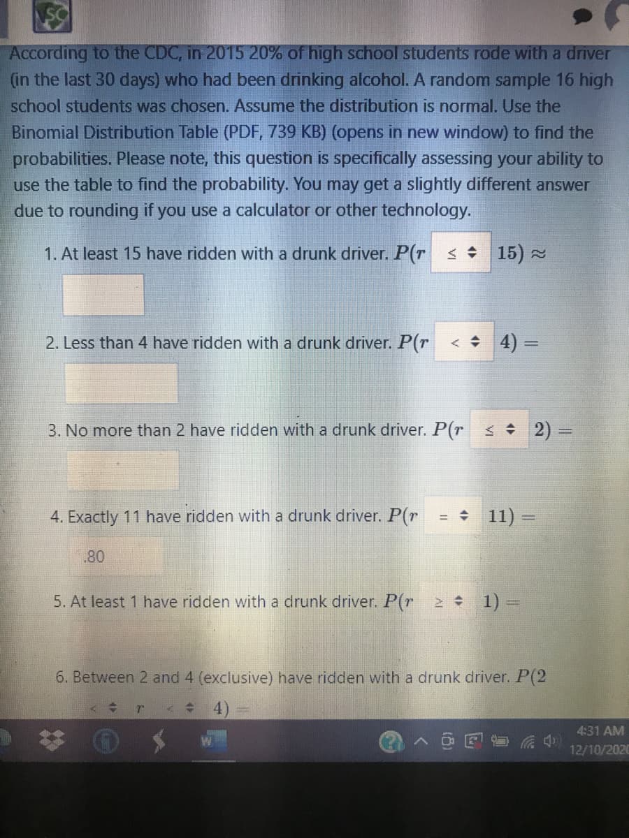 SC
According to the CDC, in 2015 20% of high school students rode with a driver
(in the last 30 days) who had been drinking alcohol. A random sample 16 high
school students was chosen. Assume the distribution is normal. Use the
Binomial Distribution Table (PDF, 739 KB) (opens in new window) to find the
probabilities. Please note, this question is specifically assessing your ability to
use the table to find the probability. You may get a slightly different answer
due to rounding if you use a calculator or other technology.
1. At least 15 have ridden with a drunk driver. P(r s 15)
2. Less than 4 have ridden with a drunk driver. P(r
< + 4) =
3. No more than 2 have ridden with a drunk driver. P(r < 2) =
4. Exactly 11 have ridden with a drunk driver. P(r
= 11)
80
5. At least 1 have ridden with a drunk driver. P(r 2 1) =
6. Between 2 and 4 (exclusive) have ridden with a drunk driver. P(2
4:31 AM
12/10/2020
