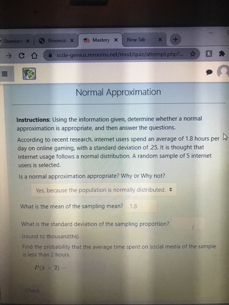 Standarc X
Binomial X
Th Mastery X
New Tab
A scde-genius.mrooms.net/mod/quiz/attempt.php?...
Normal Approximation
Instructions: Using the information given, determine whether a normal
approximation is appropriate, and then answer the questions.
According to recent research, internet users spend an average of 1.8 hours
per
day on online gaming, with a standard deviation of .25. It is thought that
internet usage follows a normal distribution. A random sample of 5 internet
users is selected.
Is a normal approximation appropriate? Why or Why not?
Yes, because the population is normally distributed. +
What is the mean of the sampling mean?
1.8
What is the standard deviation of the sampling proportion?
(round to thousandths)
Find the probability that the average time spent on social media of the sample
is less than 2 hours.
P(E<2)
Check
II
