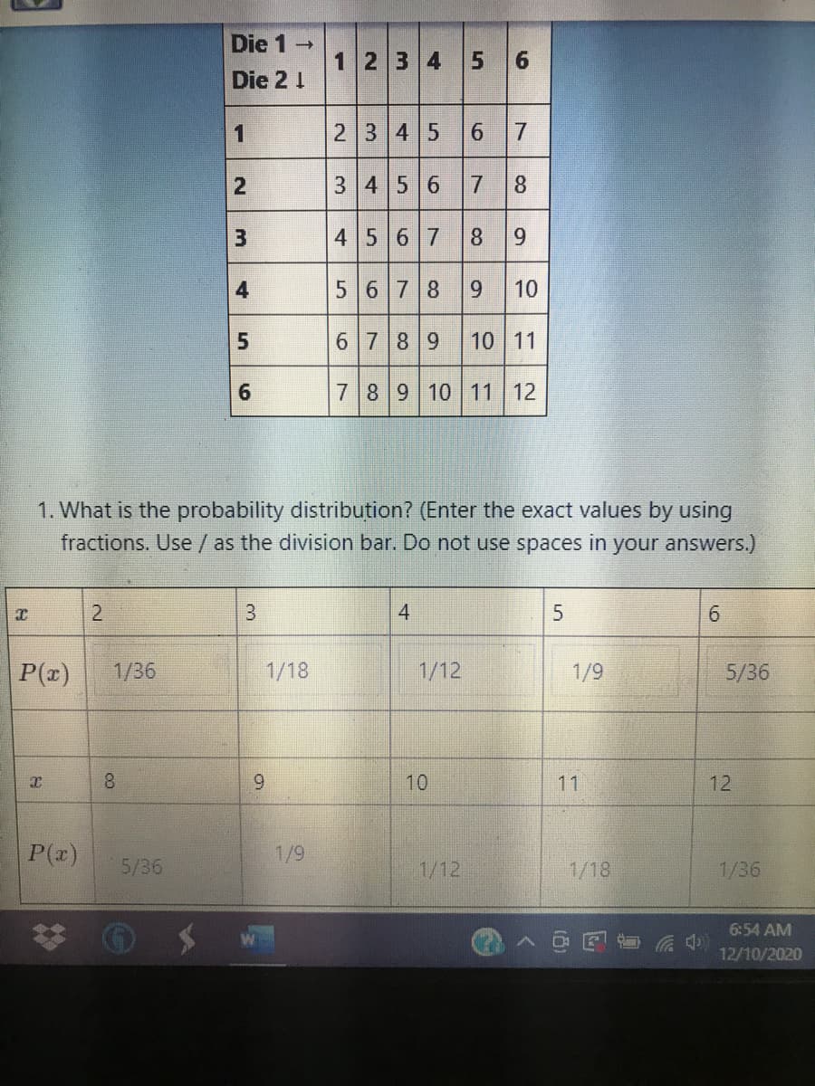 Die 1
1234 5 6
Die 2 1
23 45
7.
3 4 5 6 7 8
13
4567 8 9
4
56 78 9
10
6 789 10 11
789 10 11 12
1. What is the probability distribution? (Enter the exact values by using
fractions. Use / as the division bar. Do not use spaces in your answers.)
4
P(z)
1/36
1/18
1/12
1/9
5/36
8.
6.
10
11
12
P(z)
1/9
5/36
1/12
1/18
1/36
6:54 AM
12/10/2020
6.
1.
2.
