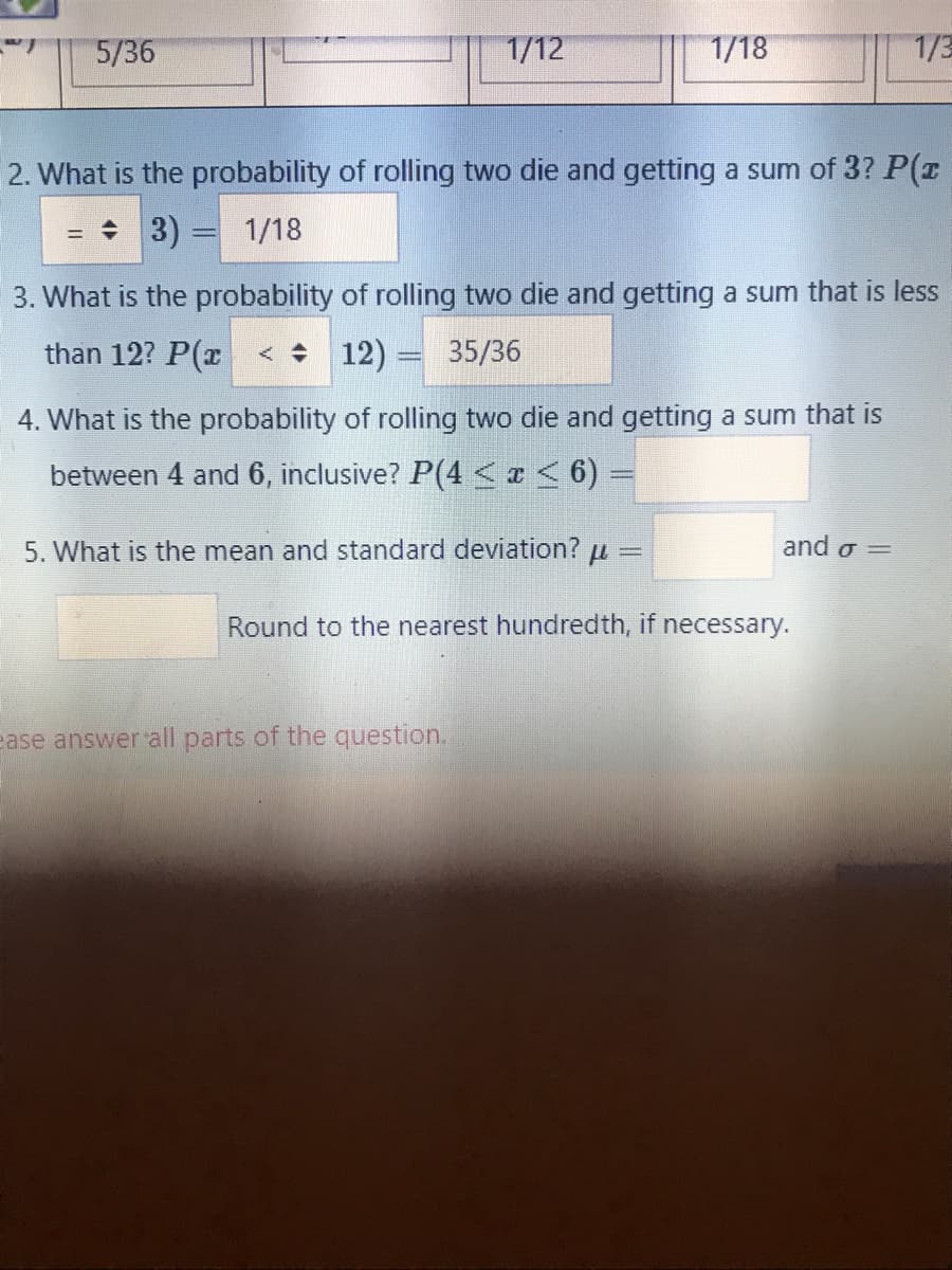 5/36
1/12
1/18
1/3
2. What is the probability of rolling two die and getting a sum of 3? P(r
= 3)
1/18
3. What is the probability of rolling two die and getting a sum that is less
than 12? P(x < + 12) = 35/36
4. What is the probability of rolling two die and getting a sum that is
between 4 and 6, inclusive? P(4<¢< 6) =
5. What is the mean and standard deviation? u
and o =
Round to the nearest hundredth, if necessary.
ease answer all parts of the question.
