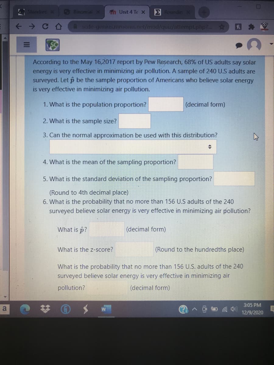 Standard K
S Binomial
Tn Unit 4 Te x
E RoundinX
Asode genius.unrooms.net/mod/quiz/attemptphp?...
According to the May 16,2017 report by Pew Research, 68% of US adults say solar
energy is very effective in minimizing air pollution. A sample of 240 U.S adults are
surveyed. Let p be the sample proportion of Americans who believe solar energy
is very effective in minimizing air pollution.
1. What is the population proportion?
(decimal form)
2. What is the sample size?
3. Can the normal approximation be used with this distribution?
4. What is the mean of the sampling proportion?
5. What is the standard deviation of the sampling proportion?
(Round to 4th decimal place)
6. What is the probability that no more than 156 U.S adults of the 240
surveyed believe solar energy is very effective in minimizing air pollution?
What is p?
(decimal form)
What is the z-score?
(Round to the hundredths place)
What is the probability that no more than 156 U.S. adults of the 240
surveyed believe solar energy is very effective in minimizing air
pollution?
(decimal form)
3:05 PM
a
12/9/2020
