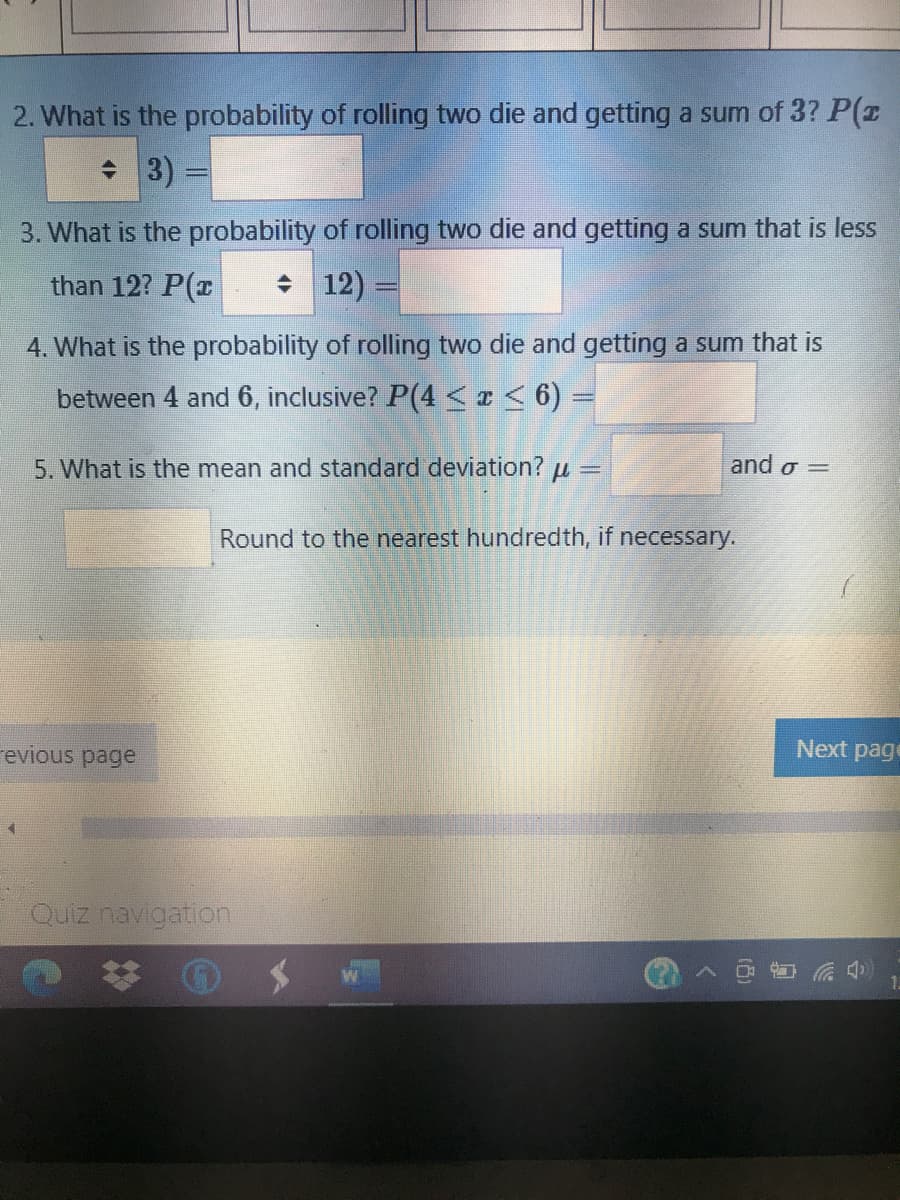 2. What is the probability of rolling two die and getting a sum of 3? P(r
+ 3)
3. What is the probability of rolling two die and getting a sum that is less
than 12? P(r
+ 12)
4. What is the probability of rolling two die and getting a sum that is
between 4 and 6, inclusive? P(4 <I< 6) =
5. What is the mean and standard deviation? u =
and σ=
Round to the nearest hundredth, if necessary.
revious page
Next page
Quiz navigation
