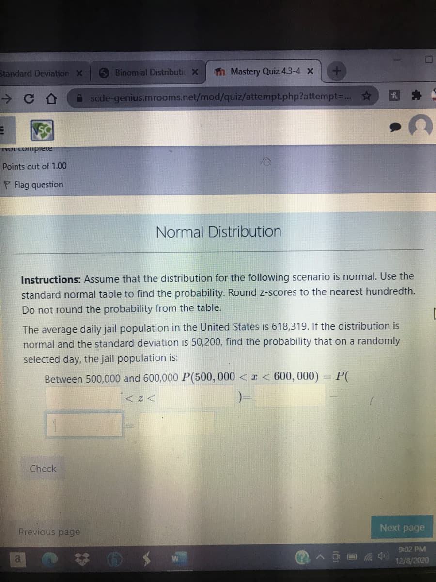 Standard Deviation x
O Binomial Distributic X
Tn Mastery Quiz 4.3-4 x
A scde-genius.mrooms.net/mod/quiz/attempt.php?attempt3... ☆
TNOL Compiete
Points out of 1.00
P Flag question
Normal Distribution
Instructions: Assume that the distribution for the following scenario is normal. Use the
standard normal table to find the probability. Round z-scores to the nearest hundredth.
Do not round the probability from the table.
The average daily jail population in the United States is 618,319. If the distribution is
normal and the standard deviation is 50,200, find the probability that on a randomly
selected day, the jail population is:
Between 500,000 and 600,000 P(500, 000 < x < 600, 000) = P(
Check
Previous page
Next page
9:02 PM
12/8/2020
