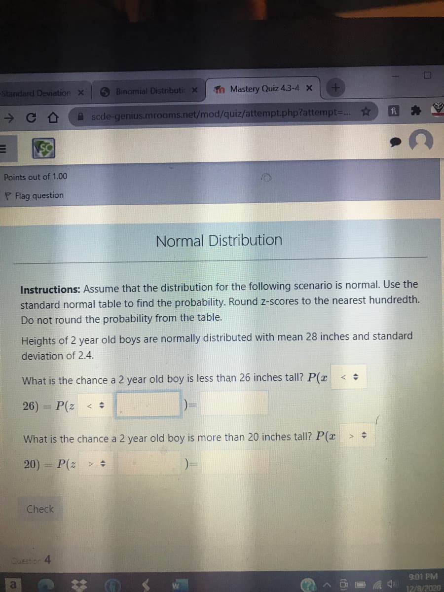 -Standard Deviation x
Binomial Distributic X
Tn Mastery Quiz 4.3-4 x
A scde-genius.mrooms.net/mod/quiz/attempt.php?attempt=...☆
Points out of 1.00
P Flag question
Normal Distribution
Instructions: Assume that the distribution for the following scenario is normal. Use the
standard normal table to find the probability. Round z-scores to the nearest hundredth.
Do not round the probability from the table.
Heights of 2 year old boys are normally distributed with mean 28 inches and standard
deviation of 2.4.
What is the chance a 2 year old boy is less than 26 inches tall? P(x
26) P(z <
What is the chance a 2 year old boy is more than 20 inches tall? P(x
20) = P(z > :
Check
Question 4
9:01 PM
a
12/8/2020
