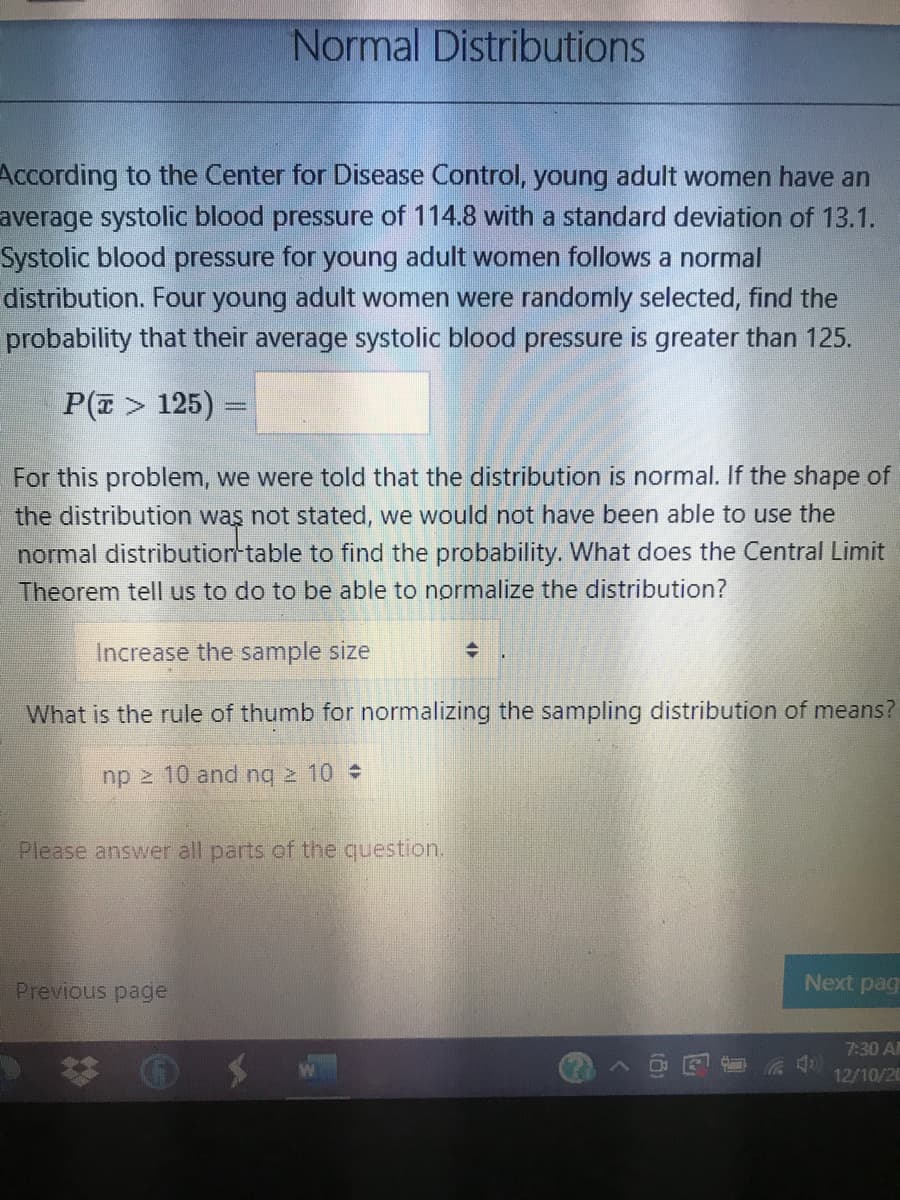 Normal Distributions
According to the Center for Disease Control, young adult women have an
average systolic blood pressure of 114.8 with a standard deviation of 13.1.
Systolic blood pressure for young adult women follows a normal
distribution. Four young adult women were randomly selected, find the
probability that their average systolic blood pressure is greater than 125.
P(T > 125) =
For this problem, we were told that the distribution is normal. If the shape of
the distribution waş not stated, we would not have been able to use the
normal distribution table to find the probability. What does the Central Limit
Theorem tell us to do to be able to normalize the distribution?
Increase the sample size
What is the rule of thumb for normalizing the sampling distribution of means?
np 2 10 and ng 2 10
Please answer all parts of the question.
Previous page
Next pag
7:30 Al
12/10/20
