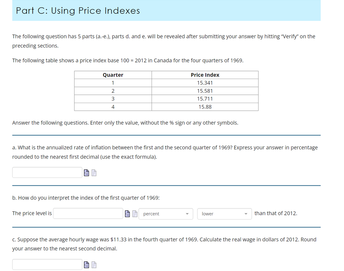 Part C: Using Price Indexes
The following question has 5 parts (a.-e.), parts d. and e. will be revealed after submitting your answer by hitting "Verify" on the
preceding sections.
The following table shows a price index base 100 = 2012 in Canada for the four quarters of 1969.
Quarter
1
2
3
4
Answer the following questions. Enter only the value, without the % sign or any other symbols.
Price Index
15.341
15.581
15.711
15.88
a. What is the annualized rate of inflation between the first and the second quarter of 1969? Express your answer in percentage
rounded to the nearest first decimal (use the exact formula).
b. How do you interpret the index of the first quarter of 1969:
The price level is
percent
lower
than that of 2012.
c. Suppose the average hourly wage was $11.33 in the fourth quarter of 1969. Calculate the real wage in dollars of 2012. Round
your answer to the nearest second decimal.