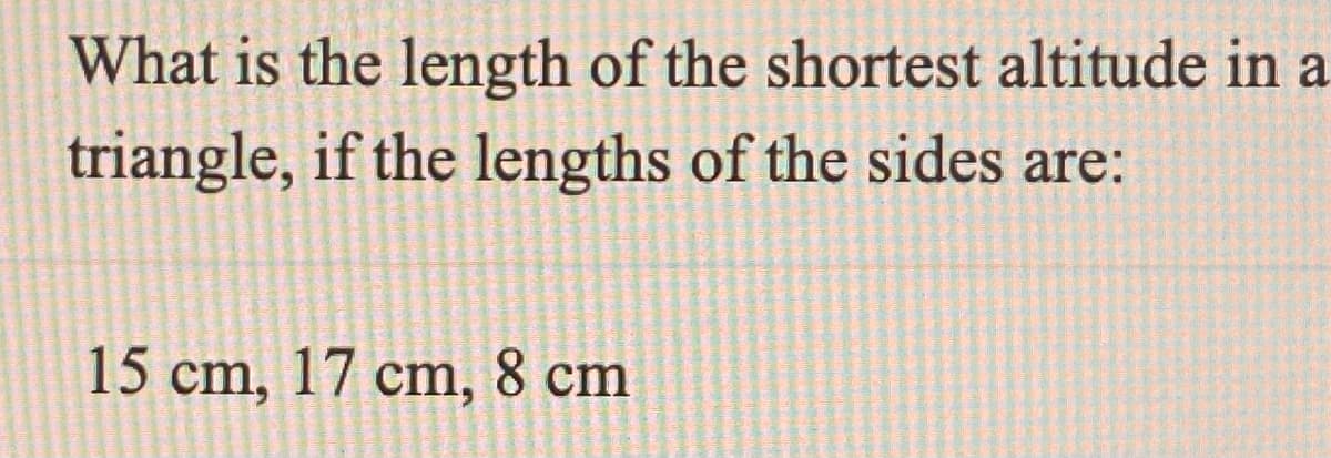 What is the length of the shortest altitude in a
triangle, if the lengths of the sides are:
15 cm, 17 cm, 8 cm
