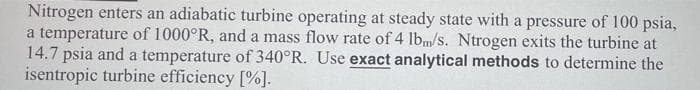 Nitrogen enters an adiabatic turbine operating at steady state with a pressure of 100 psia,
a temperature of 1000°R, and a mass flow rate of 4 lbm/s. Ntrogen exits the turbine at
14.7 psia and a temperature of 340°R. Use exact analytical methods to determine the
isentropic turbine efficiency [%].

